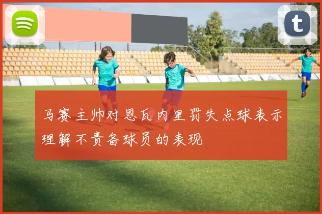 马赛主帅对恩瓦内里罚失点球表示理解不责备球员的表现