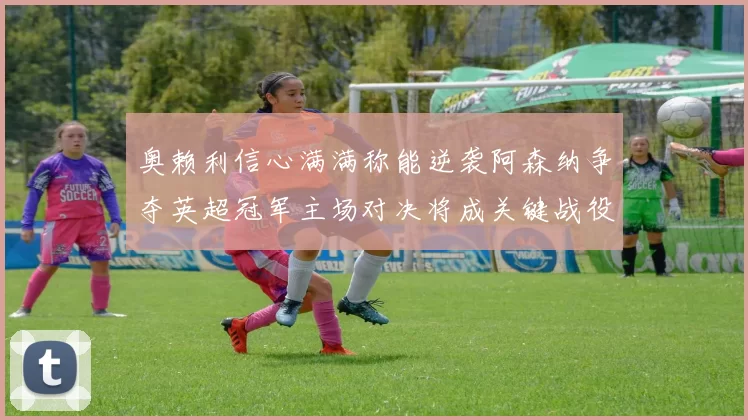 奥赖利信心满满称能逆袭阿森纳争夺英超冠军主场对决将成关键战役
